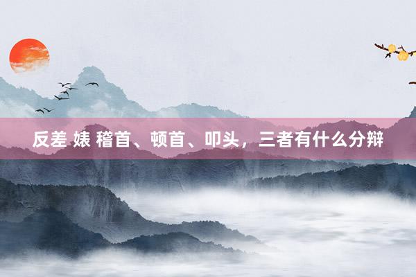反差 婊 稽首、顿首、叩头，三者有什么分辩