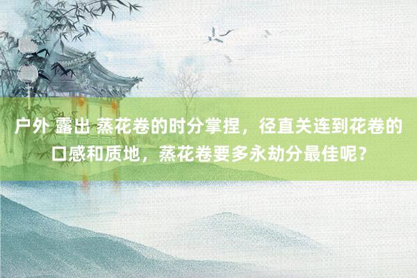 户外 露出 蒸花卷的时分掌捏，径直关连到花卷的口感和质地，蒸花卷要多永劫分最佳呢？