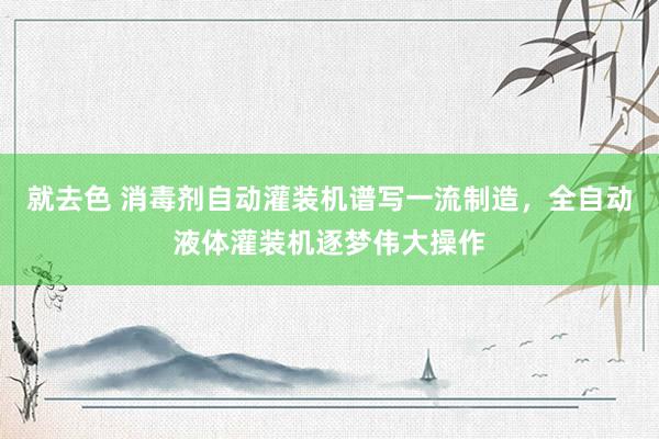 就去色 消毒剂自动灌装机谱写一流制造，全自动液体灌装机逐梦伟大操作