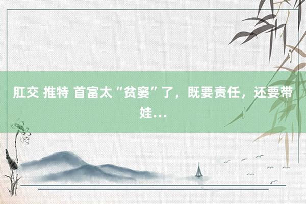 肛交 推特 首富太“贫窭”了，既要责任，还要带娃…