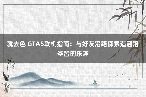 就去色 GTA5联机指南：与好友沿路探索造谣洛圣皆的乐趣