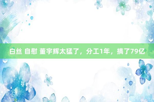 白丝 自慰 董宇辉太猛了，分工1年，搞了79亿
