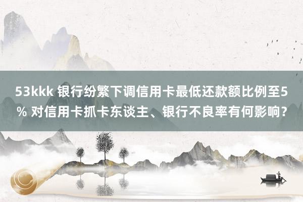 53kkk 银行纷繁下调信用卡最低还款额比例至5% 对信用卡抓卡东谈主、银行不良率有何影响？