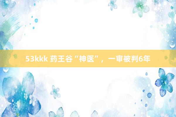 53kkk 药王谷“神医”，一审被判6年
