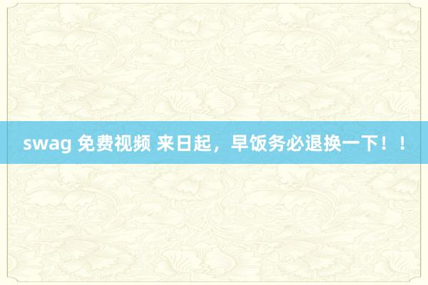 swag 免费视频 来日起，早饭务必退换一下！！