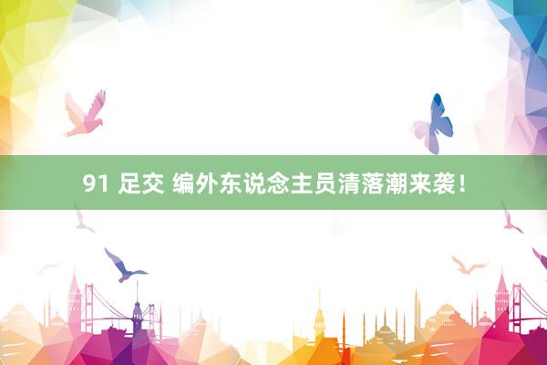91 足交 编外东说念主员清落潮来袭！