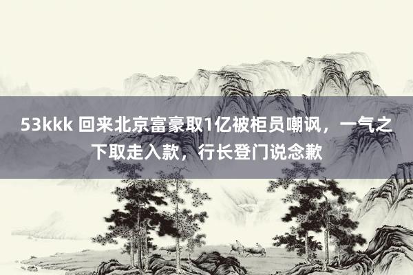 53kkk 回来北京富豪取1亿被柜员嘲讽，一气之下取走入款，行长登门说念歉