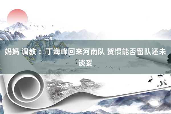 妈妈 调教 ：丁海峰回来河南队 贺惯能否留队还未谈妥