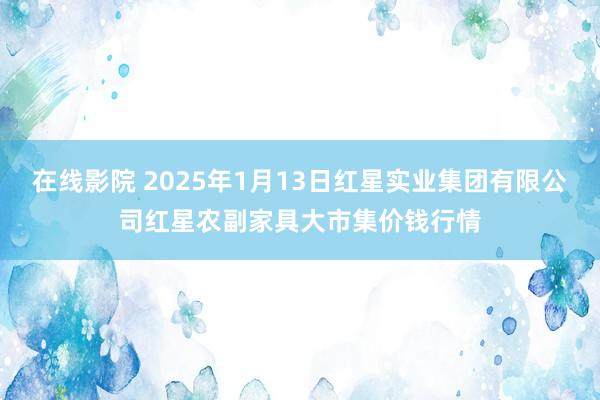 在线影院 2025年1月13日红星实业集团有限公司红星农副家具大市集价钱行情