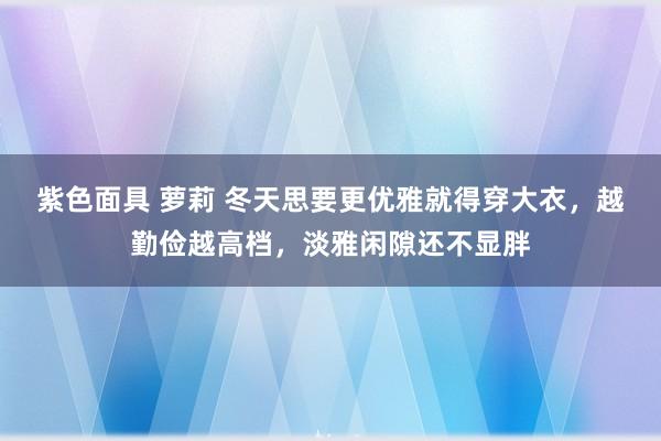 紫色面具 萝莉 冬天思要更优雅就得穿大衣，越勤俭越高档，淡雅闲隙还不显胖