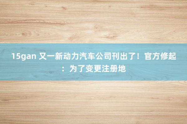 15gan 又一新动力汽车公司刊出了！官方修起：为了变更注册地