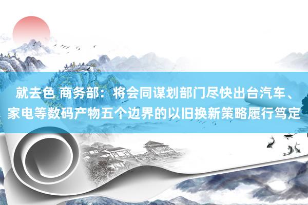 就去色 商务部：将会同谋划部门尽快出台汽车、家电等数码产物五个边界的以旧换新策略履行笃定