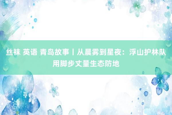 丝袜 英语 青岛故事丨从晨雾到星夜：浮山护林队用脚步丈量生态防地
