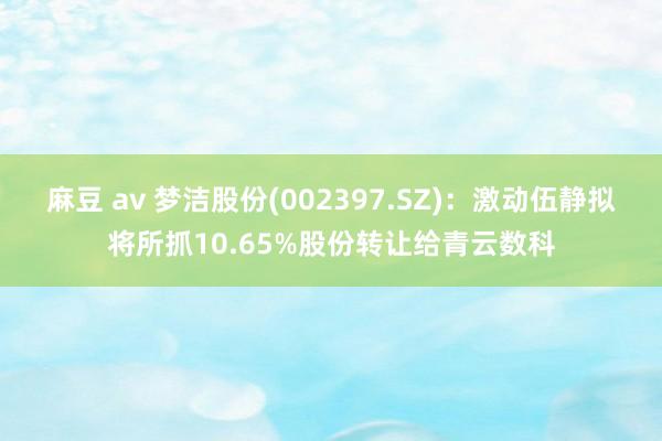 麻豆 av 梦洁股份(002397.SZ)：激动伍静拟将所抓10.65%股份转让给青云数科