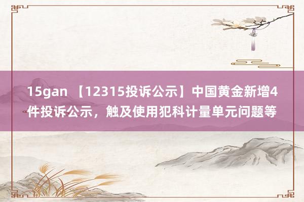 15gan 【12315投诉公示】中国黄金新增4件投诉公示，触及使用犯科计量单元问题等