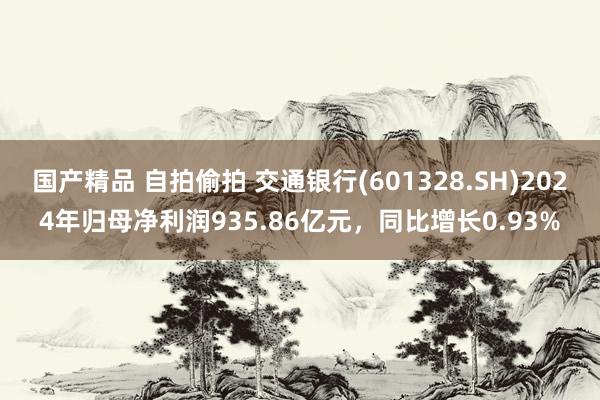 国产精品 自拍偷拍 交通银行(601328.SH)2024年归母净利润935.86亿元，同比增长0.93%