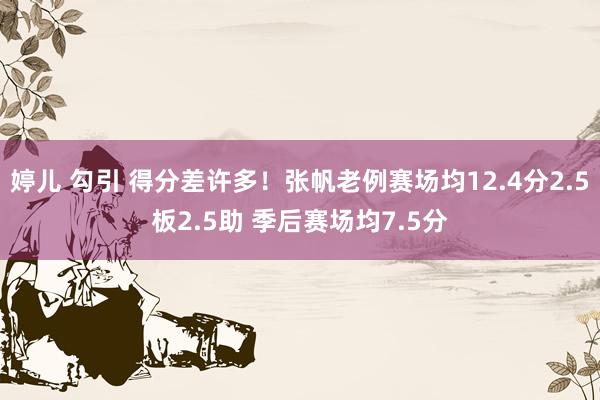 婷儿 勾引 得分差许多！张帆老例赛场均12.4分2.5板2.5助 季后赛场均7.5分