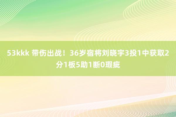 53kkk 带伤出战！36岁宿将刘晓宇3投1中获取2分1板5助1断0瑕疵