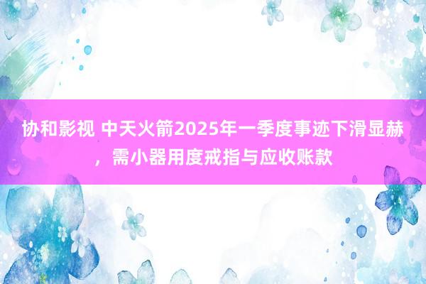 协和影视 中天火箭2025年一季度事迹下滑显赫，需小器用度戒指与应收账款
