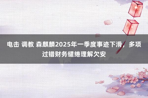 电击 调教 森麒麟2025年一季度事迹下滑，多项过错财务缱绻理解欠安