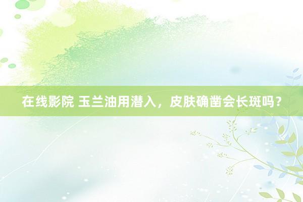 在线影院 玉兰油用潜入，皮肤确凿会长斑吗？