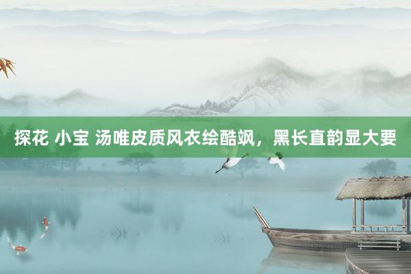 探花 小宝 汤唯皮质风衣绘酷飒，黑长直韵显大要