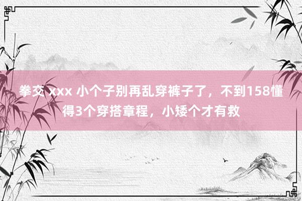 拳交 xxx 小个子别再乱穿裤子了，不到158懂得3个穿搭章程，小矮个才有救