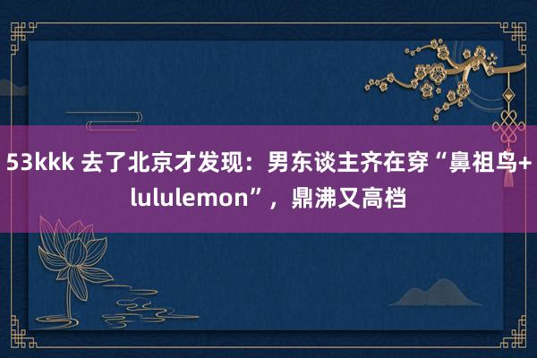53kkk 去了北京才发现：男东谈主齐在穿“鼻祖鸟+lululemon”，鼎沸又高档