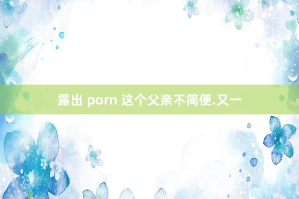 露出 porn 这个父亲不简便.又一