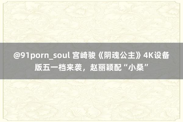 @91porn_soul 宫崎骏《阴魂公主》4K设备版五一档来袭，赵丽颖配“小桑”
