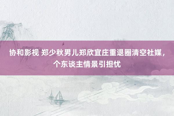 协和影视 郑少秋男儿郑欣宜庄重退圈清空社媒，个东谈主情景引担忧