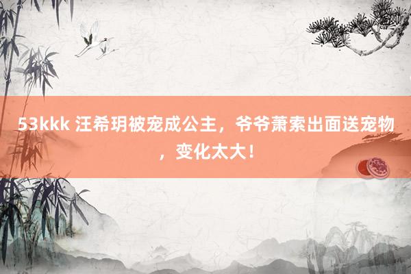 53kkk 汪希玥被宠成公主，爷爷萧索出面送宠物，变化太大！